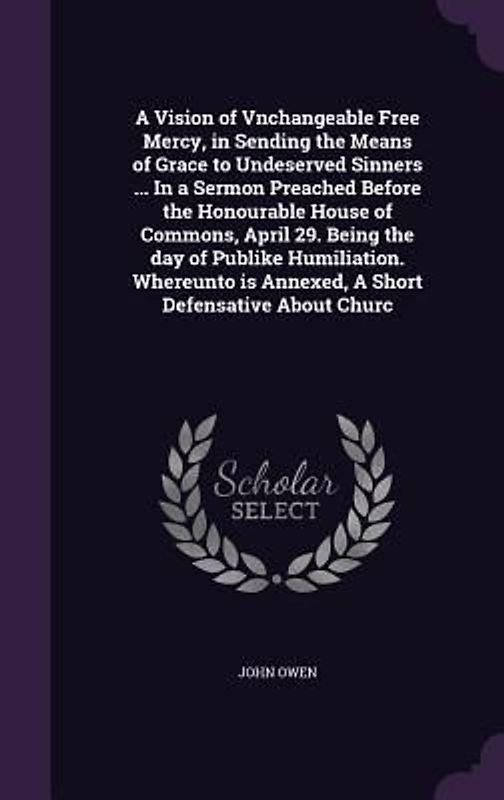 A Vision of Vnchangeable Free Mercy, in Sending the Means of Grace to Undeserved Sinners ... In a Sermon Preached Before the Honourable House of Commons, April 29. Being the day of Publike Humiliation. Whereunto is Annexed, A Short Defensative About Churc