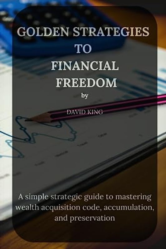 GOLDEN STRATEGIES TO FINANCIAL FREEDOM: A simple strategic guide to mastering wealth acquisition code, accumulation, and preservation