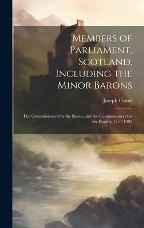 Members of Parliament, Scotland, Including the Minor Barons: The Commissioners for the Shires, and the Commissioners for the Burghs, 1357-1882