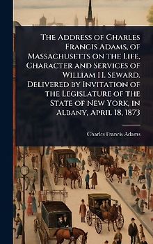 The Address of Charles Francis Adams, of Massachusetts on the Life, Character and Services of William H. Seward. Delivered by Invitation of the Legislature of the State of New York, in Albany, April 18, 1873