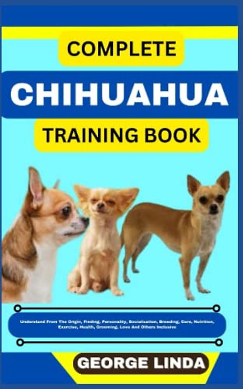 COMPLETE CHIHUAHUA TRAINING BOOK: Understand From The Origin, Finding, Personality, Socialization, Breeding, Care, Nutrition, Exercise, Health, Grooming, Love And Others Inclusive