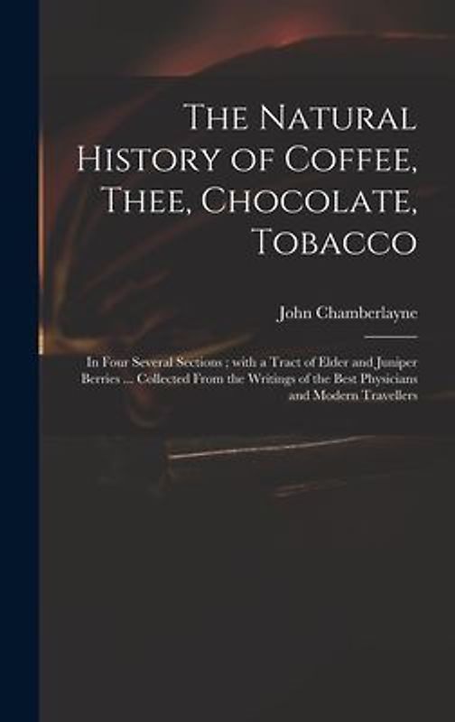 The Natural History of Coffee, Thee, Chocolate, Tobacco: in Four Several Sections; With a Tract of Elder and Juniper Berries ... Collected From the Wr
