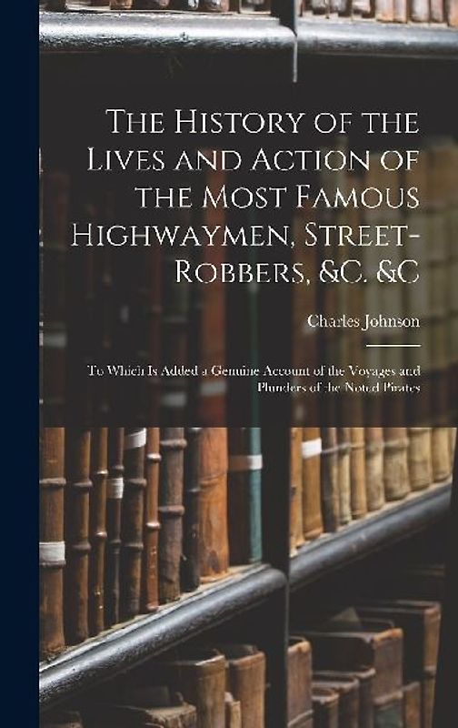 The History of the Lives and Action of the Most Famous Highwaymen, Street-Robbers, &c. &c: To Which Is Added a Genuine Account of the Voyages and Plun