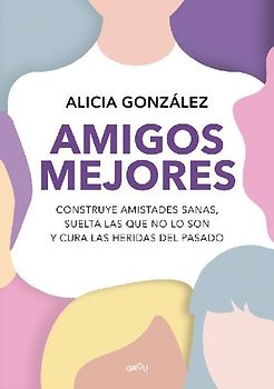 Amigos mejores : construye amistades sanas, suelta las que no lo son y cura las heridas del pasado