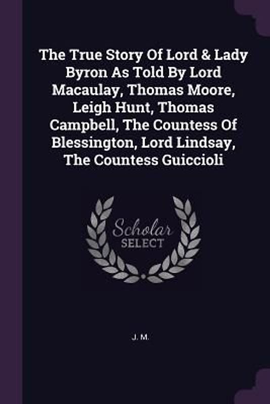 The True Story Of Lord & Lady Byron As Told By Lord Macaulay, Thomas Moore, Leigh Hunt, Thomas Campbell, The Countess Of Blessington, Lord Lindsay, The Countess Guiccioli