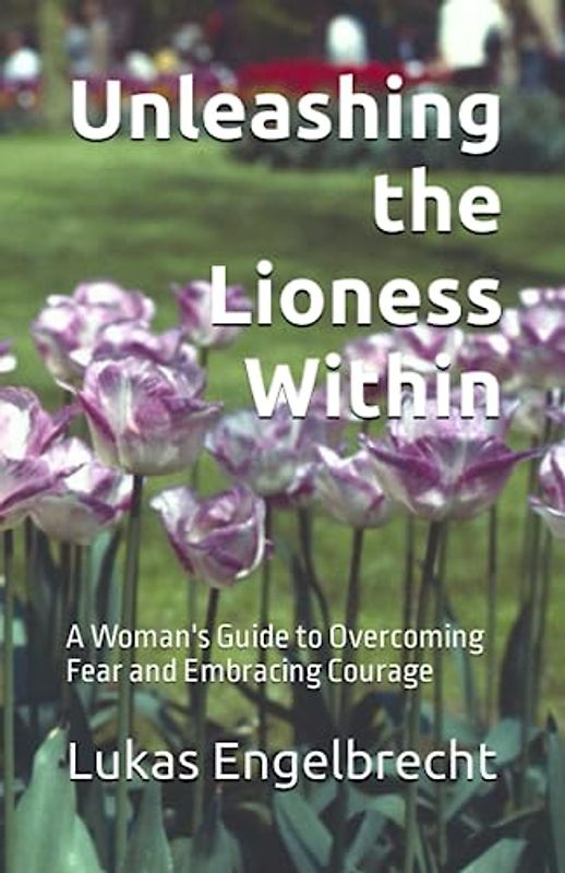 Unleashing the Lioness Within: A Woman's Guide to Overcoming Fear and Embracing Courage