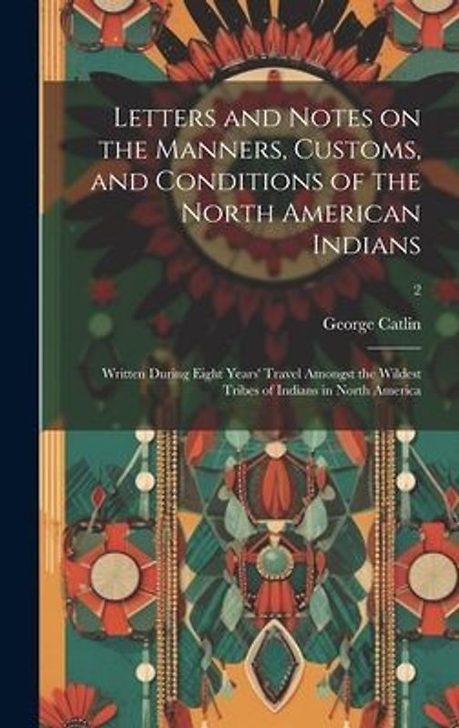 Letters and Notes on the Manners, Customs, and Conditions of the North American Indians: Written During Eight Years' Travel Amongst the Wildest Tribes