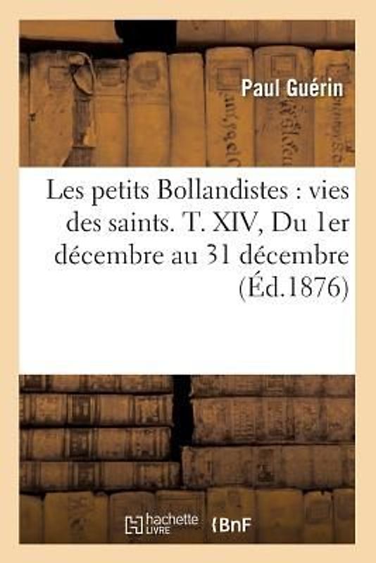 Les Petits Bollandistes: Vies Des Saints. T. XIV, Du 1er Décembre Au 31 Décembre (Éd.1876)