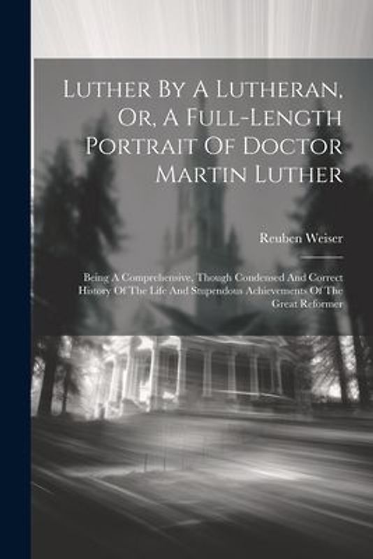 Luther By A Lutheran, Or, A Full-length Portrait Of Doctor Martin Luther: Being A Comprehensive, Though Condensed And Correct History Of The Life And