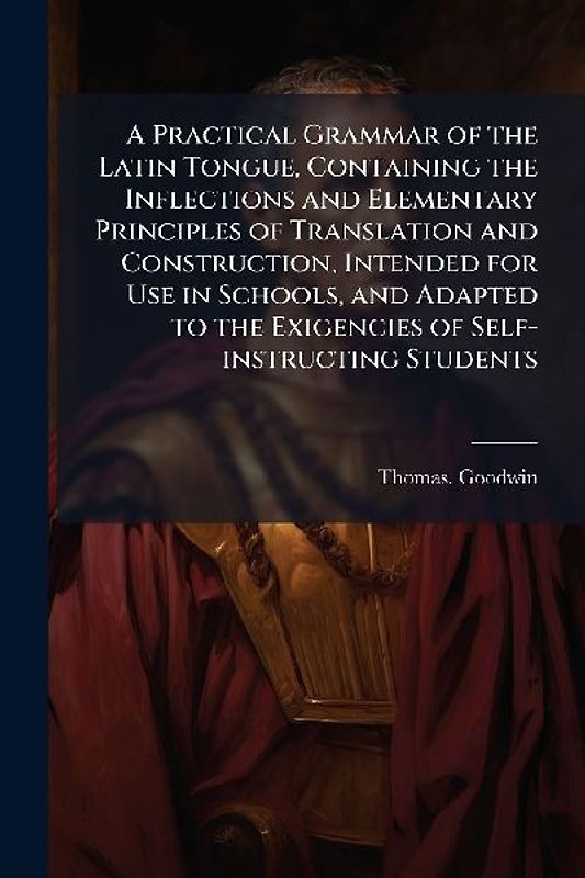 A Practical Grammar of the Latin Tongue, Containing the Inflections and Elementary Principles of Translation and Construction, Intended for Use in Schools, and Adapted to the Exigencies of Self-instructing Students