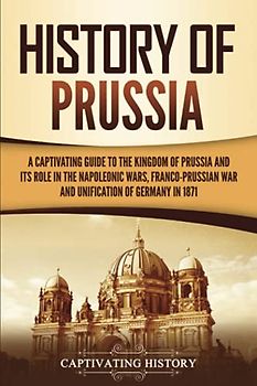 History of Prussia: A Captivating Guide to the Kingdom of Prussia and Its Role in the Napoleonic Wars, Franco-Prussian War, and Unification of Germany in 1871 (Exploring Germany’s Past)