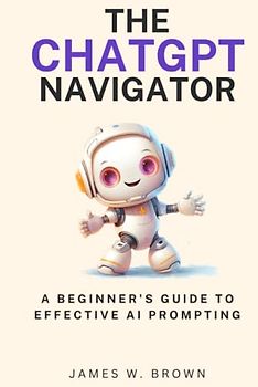 The ChatGPT Navigator: A Beginner's Guide to Effective AI Prompting