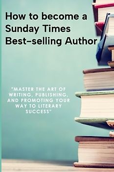 How to become a Sunday Times Bestseller: Master the Art of Writing, Publishing, and Promoting Your Way to Literary Success