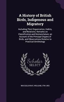 A   History of British Birds, Indigenous and Migratory: Including Their Organization, Habits, and Relations; Remarks on Classification and Nomenclatur
