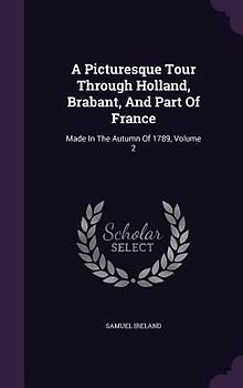 A Picturesque Tour Through Holland, Brabant, And Part Of France: Made In The Autumn Of 1789, Volume 2