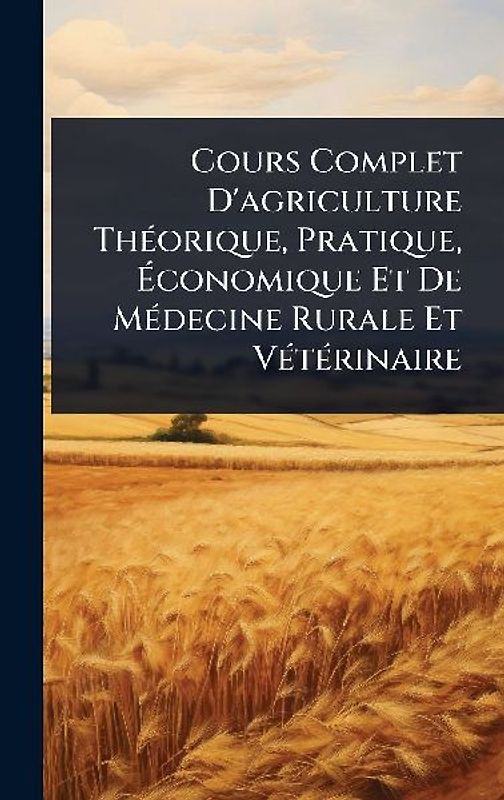 Cours Complet D'agriculture ThÃ(c)orique, Pratique, Ãconomique Et De MÃ(c)decine Rurale Et VÃ(c)tÃ(c)rinaire