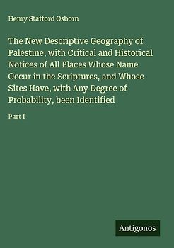 The New Descriptive Geography of Palestine, with Critical and Historical Notices of All Places Whose Name Occur in the Scriptures, and Whose Sites Have, with Any Degree of Probability, been Identified