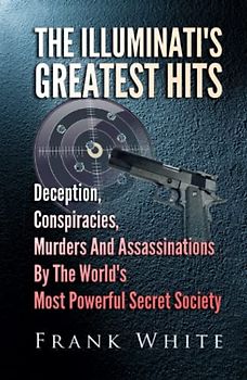 The Illuminati's Greatest Hits: Deception, Conspiracies, Murders And Assassinations By The World's Most Powerful Secret Society