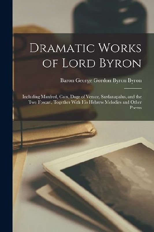 Dramatic Works of Lord Byron; Including Manfred, Cain, Doge of Venice, Sardanapalus, and the Two Foscari, Together With his Hebrew Melodies and Other