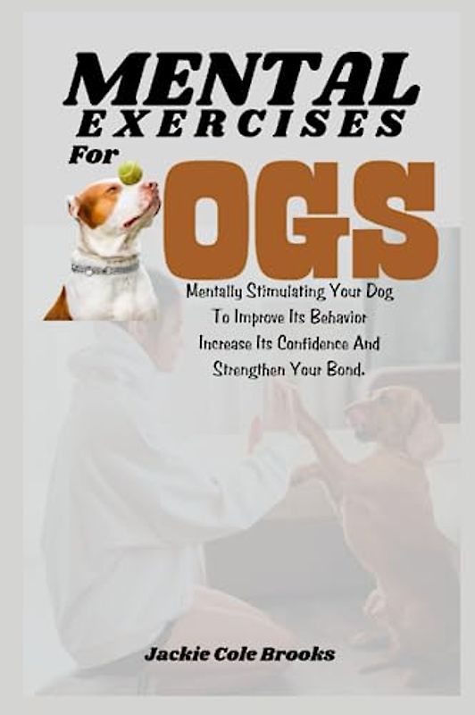 Mental Exercises For Dogs: Mentally Stimulating Your Dog To Improve Its Behavior, Increase Its Confidence And Strength Your Bond