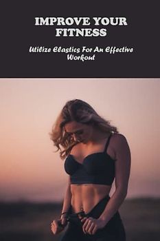 Improve Your Fitness: Utilize Elastics For An Effective Workout