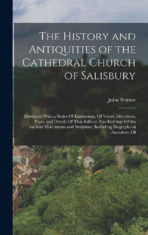The History and Antiquities of the Cathedral Church of Salisbury: Illustrated With a Series Of Engravings, Of Views, Elevations, Plans, and Details Of