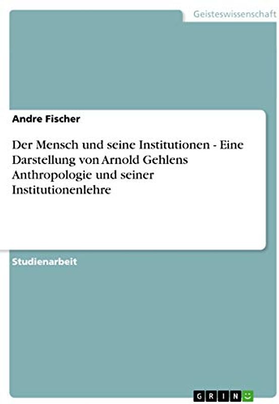 Der Mensch und seine Institutionen - Eine Darstellung von Arnold Gehlens Anthropologie und seiner Institutionenlehre