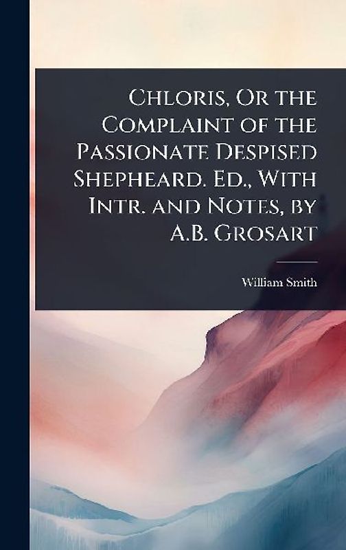 Chloris, Or the Complaint of the Passionate Despised Shepheard. Ed., With Intr. and Notes, by A.B. Grosart
