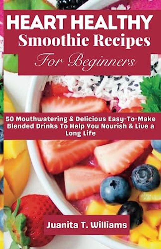 Heart Healthy Smoothie Recipes For Beginners: 50 Mouthwatering & Delicious Easy-To-Make Blended Drinks To Help You Nourish & Live a Long Life