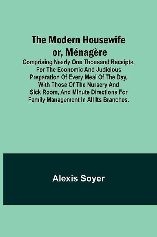 The Modern Housewife or, Ménagère; Comprising Nearly One Thousand Receipts, for the Economic and Judicious Preparation of Every Meal of the Day, with those of The Nursery and Sick Room, and Minute Directions for Family Management in All its Branches.