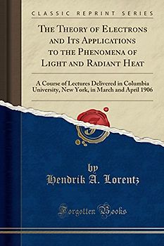 The Theory of Electrons and Its Applications to the Phenomena, of Light and Radiant Heat, a Course of Lectures Delivered in Columbia, University, New ... in March and April 1906 (Classic Reprint)