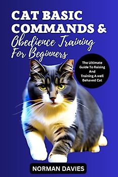 CAT BASIC COMMANDS AND OBEDIENCE TRAINING FOR BEGINNERS: THE ULTIMATE GUIDE TO RAISING AND TRAINING A WELL BEHAVED CAT