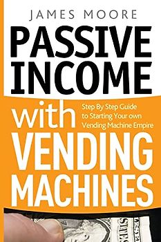 Passive Income with Vending Machines: Step By Step Guide to Starting Your own Vending Machine Empire