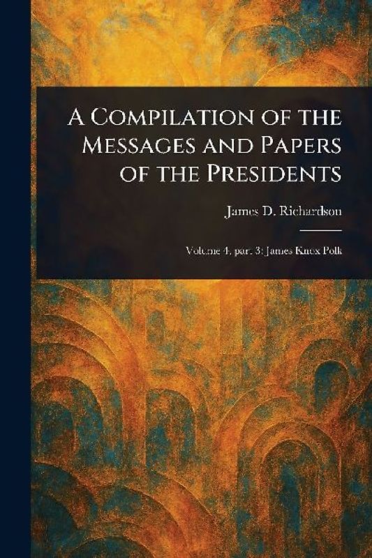 A Compilation of the Messages and Papers of the Presidents