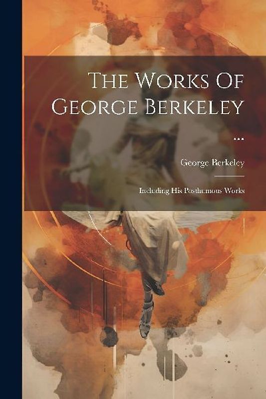 The Works Of George Berkeley ...: Including His Posthumous Works