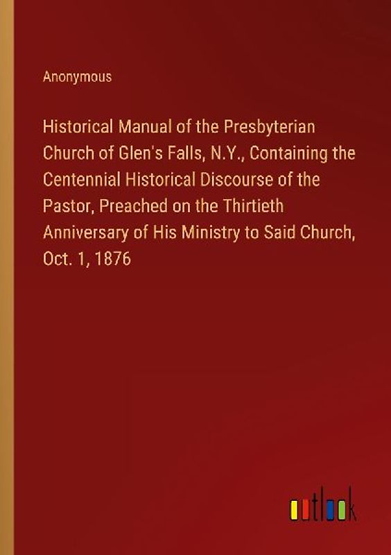 Historical Manual of the Presbyterian Church of Glen's Falls, N.Y., Containing the Centennial Historical Discourse of the Pastor, Preached on the Thirtieth Anniversary of His Ministry to Said Church, Oct. 1, 1876