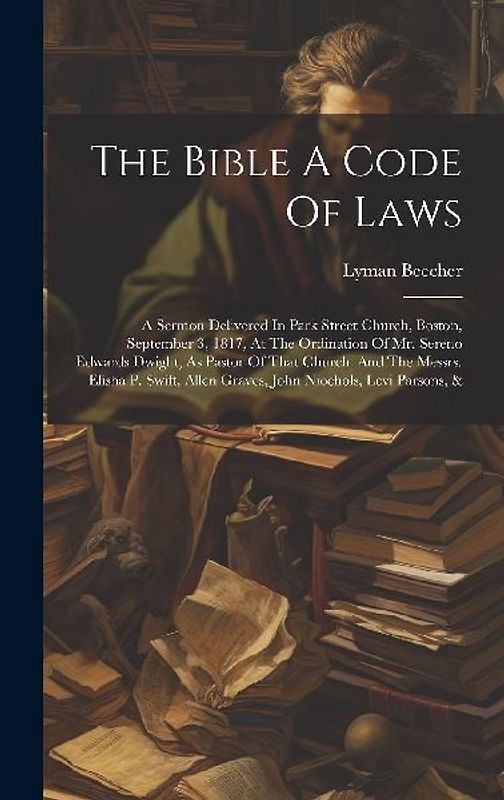 The Bible A Code Of Laws: A Sermon Delivered In Park Street Church, Boston, September 3, 1817, At The Ordination Of Mr. Sereno Edwards Dwight, A