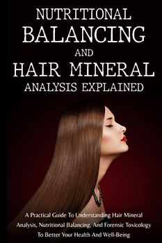 Nutritional Balancing And Hair Mineral Analysis Explained: A Practical Guide To Understanding Hair Mineral Analysis, Nutritional Balancing, And Forensic Toxicology To Better Your Health And Well-Being