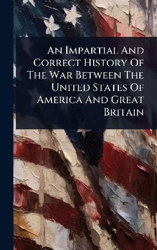 An Impartial And Correct History Of The War Between The United States Of America And Great Britain