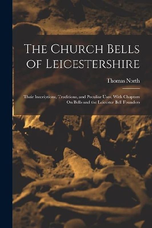 The Church Bells of Leicestershire: Their Inscriptions, Traditions, and Peculiar Uses, With Chapters On Bells and the Leicester Bell Founders