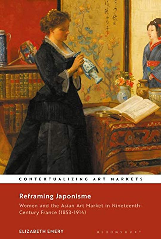 Reframing Japonisme: Women and the Asian Art Market in Nineteenth-Century France, 1853–1914 (Contextualizing Art Markets)