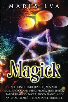 Magick: Secrets of Enochian, Chaos and Sigil Magick and Using Protection Spells, Tarot Reading, Wicca, Moon Magic, and Natural Elements to Enhance Your Life (Spiritual Witchcraft)