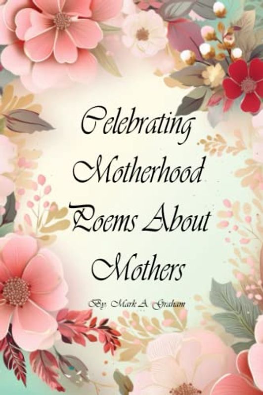 Celebrating Motherhood Poems About Mothers: A Poetic Journey With Poems About Motherhood, An Inspirational Mother's Day Poetry Book For Mothers, Grandmothers, Mothers-In-Law, and New Moms.