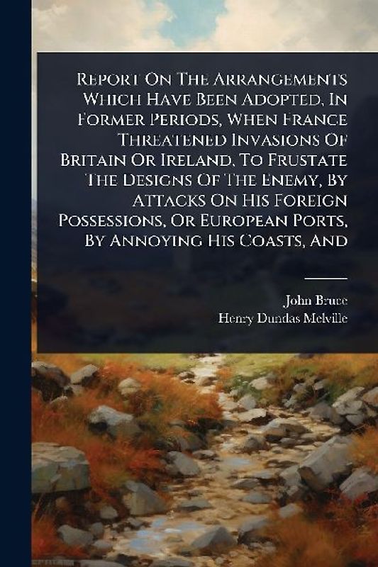 Report On The Arrangements Which Have Been Adopted, In Former Periods, When France Threatened Invasions Of Britain Or Ireland, To Frustate The Designs Of The Enemy, By Attacks On His Foreign Possessions, Or European Ports, By Annoying His Coasts, And