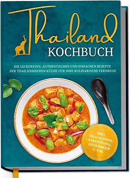 Thailand Kochbuch: Die leckersten, authentischen und einfachen Rezepte der thailändischen Küche für Ihre kulinarische Fernreise - inkl. Suppen, Thai Streetfood, Getränken u.v.m.