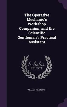The Operative Mechanic's Workshop Companion, and the Scientific Gentleman's Practical Assistant