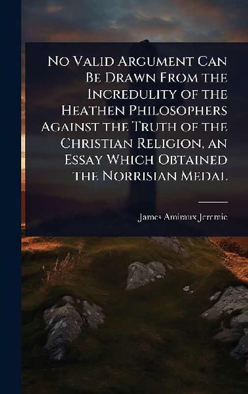 No Valid Argument Can Be Drawn From the Incredulity of the Heathen Philosophers Against the Truth of the Christian Religion, an Essay Which Obtained the Norrisian Medal
