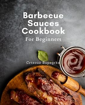 Barbecue Sauces Cookbook For Beginners: Mouth-Watering BBQ Sauces: Perfect Recipes for Every Taste Bud and Skill Level, from Tangy Marinades to Rich Glazes and More!