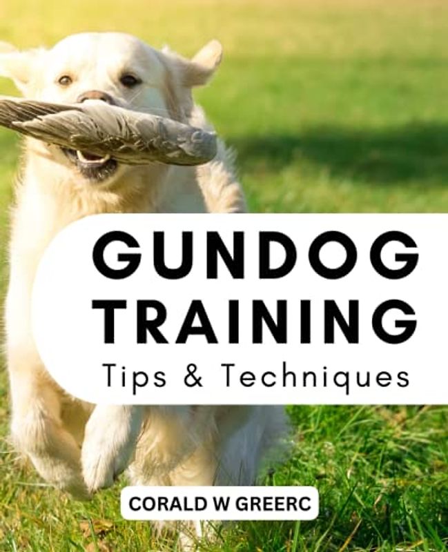 GunDog Training Tips & Techniques: A Sensible Method For Teaching Your Gundog Without Any Prior Training | Everything You Need To Raise A Sporting Dog Who Is Successful In Life