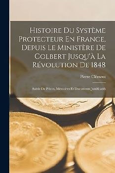 Histoire Du Système Protecteur En France, Depuis Le Ministère De Colbert Jusqu'à La Révolution De 1848: Suivie De Pièces, Mémoires Et Documents Justif